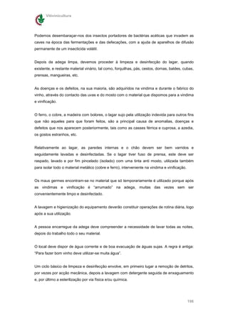 Vitivinicultura




Podemos desembaraçar-nos dos insectos portadores de bactérias acéticas que invadem as
caves na época das fermentações e das defecações, com a ajuda de aparelhos de difusão
permanente de um insecticida volátil.


Depois da adega limpa, devemos proceder à limpeza e desinfecção do lagar, quando
existente, e restante material vinário, tal como, forquilhas, pás, cestos, dornas, baldes, cubas,
prensas, mangueiras, etc.


As doenças e os defeitos, na sua maioria, são adquiridos na vindima e durante o fabrico do
vinho, através do contacto das uvas e do mosto com o material que dispomos para a vindima
e vinificação.


O ferro, o cobre, a madeira com bolores, o lagar sujo pela utilização indevida para outros fins
que não aqueles para que foram feitos, são a principal causa de anomalias, doenças e
defeitos que nos aparecem posteriormente, tais como as casses férrica e cuprosa, a azedia,
os gostos estranhos, etc.


Relativamente ao lagar, as paredes internas e o chão devem ser bem varridos e
seguidamente lavadas e desinfectadas. Se o lagar tiver fuso de prensa, este deve ser
raspado, lavado e por fim pincelado (isolado) com uma tinta anti mosto, utilizada também
para isolar todo o material metálico (cobre e ferro), interveniente na vindima e vinificação.


Os maus germes encontram-se no material que só temporariamente é utilizado porque após
as vindimas e vinificação é “arrumado” na adega, muitas das vezes sem ser
convenientemente limpo e desinfectado.


A lavagem e higienização do equipamento deverão constituir operações de rotina diária, logo
após a sua utilização.


A pessoa encarregue da adega deve compreender a necessidade de lavar todas as noites,
depois do trabalho todo o seu material.


O local deve dispor de água corrente e de boa evacuação de águas sujas. A regra é antiga:
“Para fazer bom vinho deve utilizar-se muita água”.


Um ciclo básico de limpeza e desinfecção envolve, em primeiro lugar a remoção de detritos,
por vezes por acção mecânica, depois a lavagem com detergente seguida de enxaguamento
e, por último a esterilização por via física e/ou química.




                                                                                                196
 