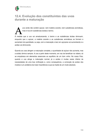 Vitivinicultura




12.4. Evolução dos constituintes das uvas
durante a maturação



A
          uva verde não contém açúcar, nem matéria corante, nem substâncias aromáticas,
          mas é rica em substâncias ácidas e tanino.


À medida que a uva vai amadurecendo, o tanino e as substâncias ácidas diminuem,
enquanto que o açúcar, a matéria corante e as substâncias aromáticas se formam e
aumentam de quantidade, ou seja, com a maturação o teor em açúcares vai aumentando e a
acidez vai diminuindo.


Quando as uvas atingem a maturação completa, a quantidade de açúcar não aumenta, mas
a acidez diminui sempre. A uva a partir deste momento, em vez de beneficiar na videira, só
se empobrece em elementos essenciais ao equilíbrio de um bom vinho. No nosso País,
quando a uva atinge a maturação normal, já a acidez é muitas vezes inferior às
necessidades de uma boa vinificação e, como consequência, a correcção da acidez dos
mostos é um problema da maior importância e que se impõe de um modo absoluto.




                                                                                      199
 