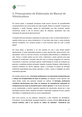 Vitivinicultura




5. Pressupostos de Elaboração do Manual de
Vitivinicultura

Em termos gerais, a população portuguesa revela poucos recursos de competitividade
comparativamente com outros países da união europeia. Mesmo os recentes 10 países que
integraram a União Europeia, apesar de enfermidades que lhes trouxeram atrasos
económicos, sociais e até de exercício pleno de cidadania, apresentam hoje mais
indicadores de potencial de desenvolvimento.


A situação difícil que atravessa a agricultura no nosso país é, hoje, um facto indesmentível. A
questão central que se coloca actualmente é: O que fazer para tornar a nossa produção
agrícola competitiva, num contexto europeu e numa economia cada vez mais à escala
global?


Na nossa óptica, a agricultura é um dos sectores em que o país deverá apostar
decisivamente. A nossa capacidade produtiva no sector agrícola está, neste momento, sub-
aproveitada. Temos os recursos humanos, as condições edafo-climáticas e a fertilidade do
solo. Temos a vontade política que tem vindo a determinar o sector agrícola como área
prioritária de investimento. Exemplos disto têm sido os diversos programas de incentivos
comunitários e nacionais à produção agrícola: implementação de modos de produção que
garantam a qualidade produtiva (produção integrada, produção biológica), determinação de
produtos prioritários em termos regionais, apoios à promoção de acções de formação
profissional especializada para activos agrícolas e, ainda, o apoio à instalação de jovens
empresários agrícolas.


No contexto actual do país, a formação profissional é um instrumento fundamental para
o reforço da competitividade de todos os sectores, em especial o sector agrícola, que
neste âmbito revela uma particular situação de carência. A formação profissional
contribuirá decisivamente para dotar as empresas de competências adequadas ás
mudanças que há muito se proclamam para o sector agrícola. E não deverá direccionar-
se em exclusividade a nenhum segmento específico de mão-de-obra, deverá ser o mais
abrangente possível, dando respostas concretas e adequadas a gestores de topo, quadros
intermédios e a trabalhadores (mais ou menos especializados).


Este curso procura, na sua essência, adequar-se a este imperativo de abrangência.
Procurámos, na sua elaboração, linguagens objectivas, concisas, directas. Mais do que um
manual científico, este é um manual na “óptica do utilizador”. Pretende-se que




                                                                                            11
 