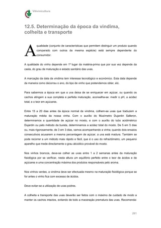 Vitivinicultura




12.5. Determinação da época da vindima,
colheita e transporte



A
          qualidade (conjunto de características que permitem distinguir um produto quando
          comparado com outros da mesma espécie) está sempre dependente do
          consumidor.


A qualidade do vinho depende em 1º lugar da matéria-prima que por sua vez depende da
casta, do grau de maturação e estado sanitário das uvas.


A marcação da data da vindima tem interesse tecnológico e económico. Esta data depende
da maneira como decorreu o ano, do tipo de vinho que pretendemos obter, etc.


Para sabermos a época em que a uva deixa de se enriquecer em açúcar, ou quando os
cachos atingem a sua completa e perfeita maturação, aconselha-se: medir o pH, a acidez
total, e o teor em açúcares.


Entre 15 a 20 dias antes da época normal da vindima, colhem-se uvas que traduzem a
maturação média da nossa vinha. Com o auxílio do Musímetro Dujardin Salleron,
determinamos a quantidade de açúcar no mosto, e com o auxílio do tubo acidimétrico
Dujardin ou pelo método da bureta, determinamos a acidez total do mosto. De 5 em 5 dias
ou, mais rigorosamente, de 3 em 3 dias, vamos acompanhando a vinha; quando dois ensaios
consecutivos acusarem a mesma percentagem de açúcar, a uva está madura. Também se
pode recorrer a um método mais rápido e fácil, que é o uso do refractómetro, um pequeno
aparelho que mede directamente o grau alcoólico provável do mosto.


Nos vinhos brancos, deve-se colher as uvas entre 1 a 2 semanas antes da maturação
fisiológica por se verificar, nesta altura um equilíbrio perfeito entre o teor de ácidos e de
açúcares e uma concentração máxima dos produtos responsáveis pelo aroma.


Nos vinhos verdes, a vindima deve ser efectuada mesmo na maturação fisiológica porque se
for antes o vinho fica com excesso de ácidos.


Deve evitar-se a utilização de uvas podres.


A colheita e transporte das uvas deverão ser feitos com o máximo de cuidado de modo a
manter os cachos intactos, evitando de todo a maceração prematura das uvas. Recomenda-




                                                                                         201
 