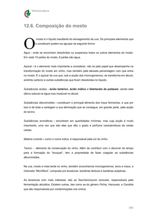 Vitivinicultura




12.6. Composição do mosto



O
             mosto é o líquido resultante do esmagamento da uva. Os principais elementos que
             o constituem podem-se agrupar da seguinte forma:


Água - onde se encontram dissolvidos ou suspensos todos os outros elementos do mosto.
Em cada 10 partes do mosto, 8 partes são água.


Açúcar - é o elemento mais importante a considerar, não só pelo papel que desempenha na
transformação do mosto em vinho, mas também pela elevada percentagem com que entra
no mosto. É o açúcar da uva que, sob a acção dos microrganismos, se transforma em álcool,
anidrido carbono e outras substâncias que ficam dissolvidas no líquido.


Substâncias ácidas - ácido tartárico, ácido málico e bitartarato de potássio, sendo este
último solúvel na água mas insolúvel no álcool.


Substâncias albuminóides - constituem o principal alimento dos maus fermentos, e que por
isso é de toda a vantagem a sua eliminação que se consegue, em grande parte, pela acção
do tanino.


Substâncias aromáticas - encontram em quantidades mínimas, mas cuja acção é muito
importante, uma vez que são elas que dão o gosto e perfume característicos de certas
castas.


Matéria corante – como o nome indica, é responsável pela cor do vinho.


Tanino - elemento de conservação do vinho. Além de contribuir com o decorrer do tempo
para a formação do “bouquet”, tem a propriedade de fazer coagular as substâncias
albuminóides.


Na uva, mosto e mais tarde no vinho, também encontramos microrganismos, bons e maus, a
chamada “Microflora”, composta por leveduras, bactérias lácticas e bactérias acépticas.


As leveduras com mais interesse, são as Saccharomyces cerevisie, responsáveis pela
fermentação alcoólica. Existem outras, tais como as do género Pichia, Hansuela, e Candida
que são responsáveis por contaminações nos vinhos.




                                                                                          203
 