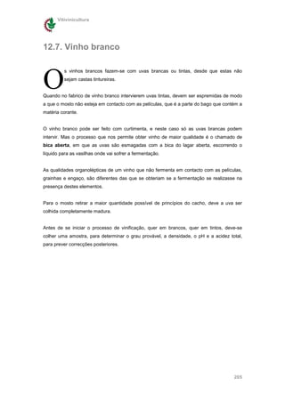 Vitivinicultura




12.7. Vinho branco



O
         s vinhos brancos fazem-se com uvas brancas ou tintas, desde que estas não
         sejam castas tintureiras.


Quando no fabrico de vinho branco intervierem uvas tintas, devem ser espremidas de modo
a que o mosto não esteja em contacto com as películas, que é a parte do bago que contém a
matéria corante.


O vinho branco pode ser feito com curtimenta, e neste caso só as uvas brancas podem
intervir. Mas o processo que nos permite obter vinho de maior qualidade é o chamado de
bica aberta, em que as uvas são esmagadas com a bica do lagar aberta, escorrendo o
líquido para as vasilhas onde vai sofrer a fermentação.


As qualidades organolépticas de um vinho que não fermenta em contacto com as películas,
grainhas e engaço, são diferentes das que se obteriam se a fermentação se realizasse na
presença destes elementos.


Para o mosto retirar a maior quantidade possível de princípios do cacho, deve a uva ser
colhida completamente madura.


Antes de se iniciar o processo de vinificação, quer em brancos, quer em tintos, deve-se
colher uma amostra, para determinar o grau provável, a densidade, o pH e a acidez total,
para prever correcções posteriores.




                                                                                     205
 