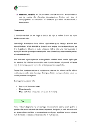 Vitivinicultura




         Desengace mecânico: é o único processo prático e económico, as máquinas com
         que   se   executa   são   chamadas    desengaçadores.     Existem    dois   tipos   de
         desengaçadores: os horozontais; os centrífugos que fazem simultaneamente o
         esmagamento.




Esmagamento


O esmagamento tem por fim rasgar a película do bago e permitir a saída do líquido
açucarado que contém.


Na tecnologia de fabrico de vinhos brancos é considerado que a extracção do mosto deve
ser suficiente para facilitar a separação do sumo, isto é, separar a polpa da película, mas não
deve despedaçar e dilacerar as partes sólidas de modo a obter uma maior qualidade de
mosto (reduzir tanto quanto possível os sólidos em suspensão os quais transmitem gostos e
aromas desagradáveis).


Para além deste objectivo principal, o esmagamento possibilita ainda: acelerar a passagem
das leveduras das películas para o mosto; arejar o mosto de modo a possibilitar um regular
início da fermentação; extrair compostos fenólicos existentes nas películas.


Deve-se fazer o desengace antes do esmagamento para que não sejam conferidos sabores
herbáceos provocados pela dilaceração do engaço. Caso o esmagamento seja suave, não
existem problemas deste género.


O esmagamento pode ser feito:


    •    Com os pés do homem (pisa);
    •    Mecanicamente;
    •    Misto (se for feito à máquina e com os pés do homem).




           Pisa


Tem a vantagem de pisar a uva sem esmagar demasiadamente o cango e sem quebrar as
grainhas, que devido aos óleos que contêm, imprimiriam mau gosto ao vinho. Por outro lado,
tem a desvantagem de haver a necessidade de uma limpeza absoluta e ser uma operação
muito demorada, pouco económica e necessitar de muito pessoal.



                                                                                              207
 
