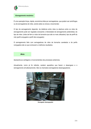 Vitivinicultura




  Esmagamento mecânico


É uma operação limpa, rápida, económica feita por esmagadores, que podem ser centrífugos
ou de esmagadores de rolos, sendo estes os únicos a recomendar.


O tipo de esmagamento depende: da distância entre rolos (a abertura entre os rolos de
esmagamento pode ser regulada consoante a intensidade de esmagamento pretendida); do
tipo de rolos: (rolos de ferro e rolos de borracha que são os mais utilizados); tipo de perfil do
rolo (perfil conjugado e perfil não conjugado).


O esmagamento feito com esmagadores de rolos de borracha canelados e de perfis
conjugados são os que conduzem a melhores resultados.




          Misto


Apresenta as vantagens e inconvenientes dos processos anteriores.


Actualmente, como já foi referido, existem aparelhos que fazem o desengace e o
esmagamento simultaneamente. São os chamados esmagadores desengaçadores.




                                    Esmagador desengaçador




                                                                                             208
 