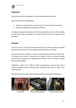 Vitivinicultura




Esgotamento


Esta operação consiste na separação ao máximo das partes sólidas do mosto.


Utilizam-se vários tipos de esgotadores:


    •    Estáticos (o mosto separa-se na cuba e depois a massa é prensada novamente);
    •    Dinâmicos (utilização de centrifuga, filtro, flutuador).


O resultado do esgotamento depende do mosto de esgotamento, que é de maior qualidade
pois não foram sujeitos a prensagem, e do mosto de massas que vão ser sujeitos a nova
prensagem.




Prensagem


Tem por fim extrair o mosto pela pressão exercida sobre a vindima esmagada e esgotada
(aproveitamento máximo do mosto), através de aparelhos próprios, as Prensas.


As prensas podem ser: hidráulicas, contínuas ou descontínuas; pneumáticas, descontínuas.
A diferença entre contínua e descontínua diz respeito ao facto da primeira trabalhar
continuamente, ao passo que na segunda isto não acontece: ela é cheia, trabalha e depois
tem de ser descarregada.


Geralmente o melhor vinho é obtido do mosto de esgotamento ao qual se pode juntar a
primeira prensagem (deve ser feita logo após o escoamento para obter um mosto o mais
incolor possível).


Normalmente só se aproveita o vinho da primeira prensa e mais raramente da segunda.




          Prensa vertical          Prensa horizontal pneumática     Prensa horizontal de pratos




                                                                                             209
 