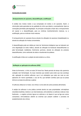 Vitivinicultura




Correcções do mosto



Enriquecimento em açúcares, desacidificação, acidificação


A análise dos mostos revela a sua composição em ácidos e em açúcares. Assim, o
vitivinicultor pode aperceber-se da qualidade do vinho que obterá e, eventualmente, fazer as
correcções permitidas pela legislação. As principais correcções a fazer são o enriquecimento
em açúcar e a desacidificação, para as vindimas insuficientemente maduras, ou a
acidificação, para as vindimas muito maduras.


O enriquecimento em açúcares faz-se através da utilização de sacarose (chaptalização) ou
através da utilização de mostos concentrados.


A desacidificação pode ser obtida por meio de: fenómenos biológicos (que se traduzem por
uma degradação do ácido málico), através da utilização de leveduras desacidificantes ou
pela fermentação maloláctica; fenómenos químicos, através da utilização de produtos
desacidificantes, como carbonato de cálcio e bicarbonato de potássio.


A acidificação é feita com a adição de ácido tartárico ou cítrico.




Sulfitação ou aplicação de sulfuroso (SO2)


Antes de fermentar, o vinho vai estar 24 horas fora. Neste período de tempo não queremos
oxidação nem fermentação. As duas maneiras que existem para evitar que isso aconteça
são: aplicação de anidrido sulfuroso, que é um anticéptico que cada vez mais se vem
aplicando em menor quantidade; o uso de frio, que também contribui para que se possa
diminuir as doses de sulfuroso a aplicar.


O sulfuroso utiliza-se no mosto, nos vinhos e numa série de outros produtos alimentares.


A adição de sulfuroso é uma prática corrente devido ás suas propriedades: anti-sépticas
(neutraliza bactérias, bolores e as más leveduras); anti-oxidantes (o sulfuroso oxida-se mais
facilmente - o oxigénio primeiro liga-se ao sulfuroso e só depois é que se liga aos outros
compostos); anti-oxidásicas (destrói as enzimas que possam acelerar o processo de
acastanhamento dos vinhos).




                                                                                           210
 