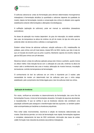 Vitivinicultura




O sulfuroso adiciona-se: antes da fermentação para eliminar determinados microrganismos
indesejáveis à fermentação alcoólica (a quantidade a adicionar depende da qualidade do
mosto); depois da fermentação; durante a conservação dos vinhos (é utilizado como agente
estabilizante evitando refermentações e alterações microbiológicas).


A sulfitação (aplicação de sulfuroso), pode ser manual ou automática (doseadores
automáticos).


As doses de aplicação nos mostos dependem: do grau de maturação; do estado sanitário
das uvas; da temperatura na altura da vindima; do pH do mosto; do tipo de vinho que se
pretende obter; da demora entre a colheita e o esmagamento.


Existem várias formas de adicionar sulfuroso: solução sulfurosa a 6%; metabissulfito de
potássio, para vinhos com pH mais baixos, doseia 50% de SO2; mecha, que não é mais do
que um bocado de enxofre que se junta e queima, libertando vapores de enxofre; botija de
gás de SO2 para vinhos com pH elevados.


Devemos reduzir a dose de sulfuroso aplicado porque ele é tóxico e portanto, quanto menos
se utilizar melhor. Esta redução faz-se com: a utilização de uvas sãs; vindimas na altura de
menor calor e arrefecimento das uvas e mostos; defecação de mostos brancos; inoculação
de leveduras; controlo da temperatura de fermentação;


O conhecimento do teor de sulfuroso de um vinho é importante por 2 razões: pela
necessidade de manter um determinado teor de sulfuroso para que o vinho esteja
estabilizado; pelo cumprimento dos limites legais para o teor de sulfuroso total nos vinhos.




Aplicação de leveduras


Por vezes, verificam-se anomalias no desenvolvimento da fermentação, tais como fins de
fermentações frouxos, inícios de fermentações atrasados, formação de espumas abundantes
e nauseabundas. O que se verifica é que as leveduras naturais não constituem uma
população suficiente para assegurar a transformação total dos açúcares, ou também podem
estar acompanhadas por bactérias ou leveduras prejudiciais.


Para evitar estes inconvenientes, recorre-se à adição de leveduras seleccionadas aos
mostos. Esta técnica permite: um inicio de fermentação mais rápida; fermentações regulares
e completas; abaixamento da taxa de SO2 combinado; diminuição das taxas de acidez
volátil; formação mais reduzida de produtos secundários indesejáveis.

                                                                                           211
 