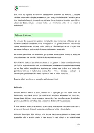 Vitivinicultura




São várias as espécies de leveduras seleccionadas existentes no mercado. A escolha
depende do resultado desejado. Por exemplo, para assegurar rapidamente a fermentação de
uma quantidade bastante importante de açúcares, formando poucos produtos secundários,
utilizam-se Saccharomyces cervisiae. Estas são introduzidas antes de se iniciar a
fermentação.




Aplicação de enzimas


As películas das uvas contêm pectinas (constituintes das membranas celulares), que se
libertam quando as uvas são trituradas. Estas pectinas são grandes moléculas em forma de
cadeia, encontram-se em todos os sumos de fruta, e contribuem para a sua turvação, uma
vez que prejudicam a sedimentação de outras partículas em suspensão.


As enzimas pectolíticas, são substâncias que quebram essas cadeias, ficando as moléculas
mais pequenas o que permite a sedimentação de outras partículas.


Para melhorar a eficácia das enzimas naturais da uva, podem-se utilizar enzimas comerciais
pectotíticas. Nos vinhos tintos estas enzimas facultam uma extracção mais rápida e completa
da cor. Este efeito é especialmente apreciado nas regiões onde o clima e as castas não
permitem a formação de muita matéria corante. Nos       vinhos    brancos,     aceleram     a
desborragem, provocando uma melhor separação entre as borras e o líquido.


Deve-se reduzir ao mínimo as correcções a efectuar ao mosto.




Defecação


Quando dizemos defecar o mosto, referimo-nos à operação que visa obter, antes da
fermentação, uma certa limpeza (ou clarificação) do mosto, espontânea ou provocada,
separando os detritos e outras impurezas que contém (tais como fragmentos de películas,
grainhas, substâncias estranhas, etc.), susceptíveis de transmitir maus sabores.


É uma operação essencial à obtenção de vinhos de qualidade na medida em que o vinho
proveniente do mosto defecado apresenta mais frescura, acidez e é mais ligeiro.


Por outro lado quanto mais reduzido for o teor de sólidos em suspensão no mosto, mais
enaltecidos são o aroma frutado (o seu aroma é mais nítido) e as características



                                                                                          212
 