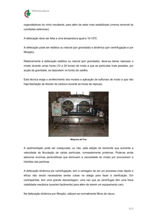 Vitivinicultura




organolépticas do vinho resultante, para além de estar mais estabilizado (menos sensível ás
condições exteriores).


A defecação deve ser feita a uma temperatura igual a 10-12ºC.


A defecação pode ser estática ou natural (por gravidade) e dinâmica (por centrifugação e por
filtração).


Relativamente à defecação estática ou natural (por gravidade), deve-se deixar repousar o
mosto durante umas horas (12 a 24 horas) de modo a que as partículas mais pesadas, por
acção da gravidade, se depositem no fundo da vasilha.


Esta técnica exige o arrefecimento dos mostos e aplicação de sulfuroso de modo a que não
haja libertação de dióxido de carbono durante as horas de repouso.




                                       Máquina de Frio



A sedimentação pode ser coadjuvada, ou não, pela adição de bentonite que aumenta a
velocidade de floculação de várias partículas, nomeadamente proteínas. Pode-se ainda
adicionar enzimas pectinolíticas que diminuem a viscosidade do mosto por provocarem a
hidrólise das pectinas.


A defecação dinâmica por centrifugação, tem a vantagem de ser um processo mais rápido e
eficaz não sendo necessárias tantas cubas na adega para fazer a clarificação. Em
contrapartida, tem uma grande desvantagem, uma vez que as centrífugas têm uma fraca
viabilidade mecânica (avariam facilmente) para além de serem um equipamento caro.


Na defecação dinâmica por filtração, utilizam-se normalmente filtros de vácuo.




                                                                                        213
 