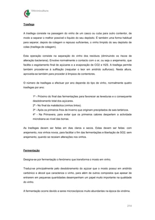 Vitivinicultura




Trasfega


A trasfega consiste na passagem do vinho de um casco ou cuba para outro contentor, de
modo a separar o melhor possível o líquido do seu depósito. É também uma forma habitual
para separar, depois da colagem e repouso suficientes, o vinho límpido do seu depósito de
colas (trasfega de colagem).


Esta operação consiste na separação do vinho dos resíduos (diminuindo os riscos de
alteração bacteriana). Envolve normalmente o contacto com o ar, ou seja o arejamento, que
facilita o esgotamento final de açúcares e a evaporação de CO2 e H2S. A trasfega permite
também proceder-se à sulfitação (reajustar o teor em anidrido sulfuroso). Nesta altura,
aproveita-se também para proceder à limpeza de contentores.


O número de trasfegas a efectuar por ano depende do tipo de vinho, normalmente quatro
trasfegas por ano:


        1ª - Próximo do final das fermentações para favorecer as leveduras e o consequente
        desdobramento total dos açúcares.
        2ª - No final da maloláctica (vinhos tintos).
        3ª - Após os primeiros frios de Inverno que originam precipitados de sais tartáricos.
        4ª - Na Primavera, para evitar que os primeiros calores despertem a actividade
        microbiana ao nível das borras.


As trasfegas devem ser feitas em dias claros e secos. Estas devem ser feitas: com
arejamento, nos vinhos novos, para facilitar o fim das fermentações e libertação de SO2; sem
arejamento, quando se receiam alterações nos vinhos.




Fermentação


Designa-se por fermentação o fenómeno que transforma o mosto em vinho.


Traduz-se principalmente pelo desdobramento do açúcar que o mosto possui em anidrido
carbónico e álcool que caracteriza o vinho, para além de outros compostos que apesar de
entrarem em pequenas quantidades desempenham um papel muito importante na qualidade
do vinho.


A fermentação ocorre devido a seres microscópicos muito abundantes na época da vindima.




                                                                                           214
 