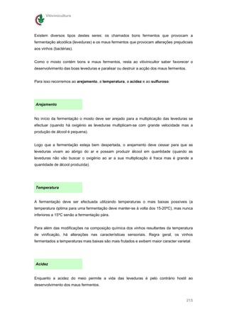 Vitivinicultura




Existem diversos tipos destes seres: os chamados bons fermentos que provocam a
fermentação alcoólica (leveduras) e os maus fermentos que provocam alterações prejudiciais
aos vinhos (bactérias).


Como o mosto contém bons e maus fermentos, resta ao vitivinicultor saber favorecer o
desenvolvimento das boas leveduras e paralisar ou destruir a acção dos maus fermentos.


Para isso recorremos ao arejamento, a temperatura, a acidez e ao sulfuroso.




Arejamento


No início da fermentação o mosto deve ser arejado para a multiplicação das leveduras se
efectuar (quando há oxigénio as leveduras multiplicam-se com grande velocidade mas a
produção de álcool é pequena).


Logo que a fermentação esteja bem despertada, o arejamento deve cessar para que as
leveduras vivam ao abrigo do ar e possam produzir álcool em quantidade (quando as
leveduras não vão buscar o oxigénio ao ar a sua multiplicação é fraca mas é grande a
quantidade de álcool produzida).




Temperatura


A fermentação deve ser efectuada utilizando temperaturas o mais baixas possíveis (a
temperatura óptima para uma fermentação deve manter-se à volta dos 15-20ºC), mas nunca
inferiores a 15ºC senão a fermentação pára.


Para além das modificações na composição química dos vinhos resultantes da temperatura
de vinificação, há alterações nas características sensoriais. Regra geral, os vinhos
fermentados a temperaturas mais baixas são mais frutados e exibem maior caracter varietal.




Acidez


Enquanto a acidez do meio permite a vida das leveduras é pelo contrário hostil ao
desenvolvimento dos maus fermentos.



                                                                                         215
 