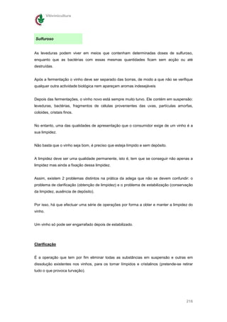 Vitivinicultura




Sulfuroso


As leveduras podem viver em meios que contenham determinadas doses de sulfuroso,
enquanto que as bactérias com essas mesmas quantidades ficam sem acção ou até
destruídas.


Após a fermentação o vinho deve ser separado das borras, de modo a que não se verifique
qualquer outra actividade biológica nem apareçam aromas indesejáveis


Depois das fermentações, o vinho novo está sempre muito turvo. Ele contém em suspensão:
leveduras, bactérias, fragmentos de células provenientes das uvas, partículas amorfas,
coloides, cristais finos.


No entanto, uma das qualidades de apresentação que o consumidor exige de um vinho é a
sua limpidez.


Não basta que o vinho seja bom, é preciso que esteja límpido e sem depósito.


A limpidez deve ser uma qualidade permanente, isto é, tem que se conseguir não apenas a
limpidez mas ainda a fixação dessa limpidez.


Assim, existem 2 problemas distintos na prática da adega que não se devem confundir: o
problema de clarificação (obtenção de limpidez) e o problema de estabilização (conservação
da limpidez, ausência de depósito).


Por isso, há que efectuar uma série de operações por forma a obter e manter a limpidez do
vinho.


Um vinho só pode ser engarrafado depois de estabilizado.




Clarificação


É a operação que tem por fim eliminar todas as substâncias em suspensão e outras em
dissolução existentes nos vinhos, para os tornar límpidos e cristalinos (pretende-se retirar
tudo o que provoca turvação).




                                                                                        216
 