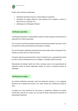 Vitivinicultura




Existem vários métodos de clarificação:


    •     clarificação espontânea (repouso e sedimentação por gravidade);
    •     clarificação por colagem (adição de colas orgânicas como a gelatina, a caseína, a
          albumina de ovo, bentonite, etc.);
    •     clarificação por centrifugação e filtração.




Clarificação espontânea


A clarificação espontânea ou sedimentação consiste na queda progressiva das partículas em
suspensão sob o efeito da gravidade.


Pouco a pouco as partículas bastantes grandes suficientemente pesadas caem para o fundo
do recipiente de onde são eliminadas por decantação ou trasfega.


De uma forma geral a clarificação espontânea faz-se tanto melhor quanto mais pequeno for o
vasilhame e quanto menor for a altura da queda.


A limpidez adquirida espontaneamente é sempre insuficiente para o engarrafamento directo
do vinho e meios de clarificação tais como a colagem e a filtração impõem-se sempre.


Necessidades de utilização rápida dos vinhos e emprego cada vez mais generalizados de
recipientes vinários de grande capacidade, obrigam ao recurso a processos eficazes de
clarificação.




Clarificação por colagem


Os produtos clarificantes (chamados colas) são geralmente proteínas; a sua coagulação
efectua-se sob a influência dos taninos e, por vezes, apenas sob a influência da acidez do
vinho.


A colagem dos vinhos pratica-se há muito tempo e, antigamente, utilizavam-se produtos
naturais (leite, clara de ovo, sangue, etc.) dos quais se tinham empiricamente observado as
propriedades clarificantes.




                                                                                       217
 
