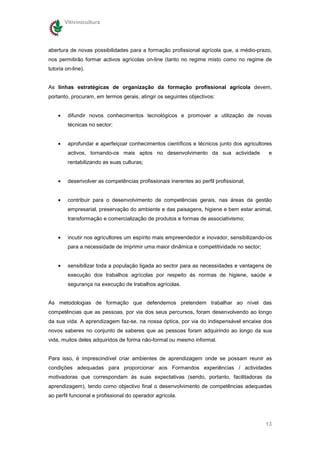 Vitivinicultura




abertura de novas possibilidades para a formação profissional agrícola que, a médio-prazo,
nos permitirão formar activos agrícolas on-line (tanto no regime misto como no regime de
tutoria on-line).


As linhas estratégicas de organização da formação profissional agrícola devem,
portanto, procuram, em termos gerais, atingir os seguintes objectivos:


    •    difundir novos conhecimentos tecnológicos e promover a utilização de novas
         técnicas no sector;


    •    aprofundar e aperfeiçoar conhecimentos científicos e técnicos junto dos agricultores
         activos, tornando-os mais aptos no desenvolvimento da sua actividade              e
         rentabilizando as suas culturas;


    •    desenvolver as competências profissionais inerentes ao perfil profissional;


    •    contribuir para o desenvolvimento de competências gerais, nas áreas da gestão
         empresarial, preservação do ambiente e das paisagens, higiene e bem estar animal,
         transformação e comercialização de produtos e formas de associativismo;


    •    incutir nos agricultores um espírito mais empreendedor e inovador, sensibilizando-os
         para a necessidade de imprimir uma maior dinâmica e competitividade no sector;


    •    sensibilizar toda a população ligada ao sector para as necessidades e vantagens de
         execução dos trabalhos agrícolas por respeito ás normas de higiene, saúde e
         segurança na execução de trabalhos agrícolas.


As metodologias de formação que defendemos pretendem trabalhar ao nível das
competências que as pessoas, por via dos seus percursos, foram desenvolvendo ao longo
da sua vida. A aprendizagem faz-se, na nossa óptica, por via do indispensável encaixe dos
novos saberes no conjunto de saberes que as pessoas foram adquirindo ao longo da sua
vida, muitos deles adquiridos de forma não-formal ou mesmo informal.


Para isso, é imprescindível criar ambientes de aprendizagem onde se possam reunir as
condições adequadas para proporcionar aos Formandos experiências / actividades
motivadoras que correspondam ás suas expectativas (sendo, portanto, facilitadoras da
aprendizagem), tendo como objectivo final o desenvolvimento de competências adequadas
ao perfil funcional e profissional do operador agrícola.




                                                                                          13
 