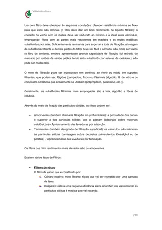 Vitivinicultura




Um bom filtro deve obedecer às seguintes condições: oferecer resistência mínima ao fluxo
para que este não diminua (o filtro deve dar um bom rendimento de líquido filtrado); o
contacto do vinho com os metais deve ser reduzido ao mínimo e o ideal seria eliminá-lo,
empregando filtros com as partes mais resistentes em madeira e as redes metálicas
substituídas por telas; Suficientemente resistente para suportar a torta de filtração; a lavagem
da substância filtrante e demais partes do filtro deve ser fácil e cómoda; não pode ser tóxico
(o filtro de amianto, embora apresentasse grande capacidade de filtração foi retirado do
mercado por razões de saúde pública tendo sido substituído por esteres de celulose.); não
pode ser muito caro.


O meio de filtração pode ser incorporado em contínuo ao vinho ou retido em suportes
filtrantes, que podem ser: Rígidos (compactos, fixos) ou Flexíveis (algodão; lã de vidro e os
compostos sintéticos que actualmente se utilizam (polipropileno, polietileno, etc.)).


Geralmente, as substâncias filtrantes mais empregadas são a tela, algodão e fibras de
celulose.


Através do meio de fixação das partículas sólidas, os filtros podem ser:


    •    Adsorventes (também chamada filtração em profundidade): a porosidade dos canais
         é superior à das partículas sólidas que ai passam (adsorção sobre materiais
         celulósicos) – Aprisionamento das leveduras por adsorção.
    •    Tamisantes (também designado de filtração superficial): os canículos são inferiores
         às partículas sólidas (tamisagem sobre depósitos pulverulentos Kieselghul ou de
         perlites) – Aprisionamento das leveduras por tamisação.


Os filtros que têm rendimentos mais elevados são os adsorventes.


Existem vários tipos de Filtros:


    •    Filtros de vácuo
         O filtro de vácuo que é constituído por:
                 Cilindro rotativo: meio filtrante rígido que vai ser revestido por uma camada
                 de terra;
                 Raspador: está a uma pequena distância sobre o tambor; ele vai retirando as
                 partículas sólidas à medida que vai rodando.




                                                                                            220
 