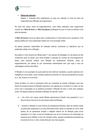 Vitivinicultura




    •    Filtros de cartucho
         Nestes, o chamado filtro esterilizante só para ser utilizado no final da linha de
         engarrafamento (filtração de acabamento).


No resto dos casos, antes do engarrafamento, como filtros utilizados mais vulgarmente
contam-se o filtro de terra e o filtro de placas (rectângulo em que no meio se colocam uma
série de placas).


O filtro de terras (nunca se utiliza para o acabamento), é mais barato que o de placas. O de
placas justifica-se numa exploração média com uma produção média.


As placas possuem capacidade de retenção diversa, consoante os objectivos que se
pretendem atingir com a filtração.


Na prática o vinho deverá ser filtrado pela 1ª vez através de Kieselghur ou de placas de alto
rendimento para se atingir uma certa limpidez e redução do número de microorganismos.
Assim    será   possível   realizar   uma   filtração   de   acabamento   eficiente,   antes   do
engarrafamento, por placas ou por membranas esterilizantes sem que haja o risco de
colmatagem continua dos filtros.


A filtração é uma operação da qual podemos tirar óptimos resultados, quando aplicada com
inteligência e com saber, caso contrário podemos aumentar um mal que pretendemos corrigir
ou ir, até, buscar um mal maior.


Antes de filtrar um vinho é necessário pô-lo em condições de resistir à filtração; para isso
fazem-se ensaios prévios de filtração expondo-o em seguida ao ar durante 3 a 4 dias; se não
turvar com a exposição ao ar podemos proceder à filtração de todo o vinho sem qualquer
receio. Só depois podemos proceder à filtração em grande. Assim:


         - Um vinho com casse, sendo filtrado apresenta-se límpido mas passados 2 ou 3
         dias torna-se mais turvo do que estava antes da filtração;


         - Quando a filtração é muito intensa as substâncias filtrantes, além de reterem todas
         as partículas suspensas e os maus fermentos fixam ainda os colóides do vinho. Este
         apesar de se apresentar límpido e delgado depois de da filtração pode turvar
         passados 3 a 4 dias: é que há substâncias que só se conservam em dissolução na
         presença dos colóides e uma vez retirados estes, aquelas substâncias precipitam-se
         turvando de novo o vinho, dando-lhes por isso mau aspecto.




                                                                                               221
 