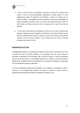 Vitivinicultura




        - Todo o vinho tem ferro em dissolução e enquanto a dose de ferro existente não
        saturar o meio em que está dissolvido, permanece no estado solúvel e o vinho
        apresenta-se límpido. Se depois de uma filtração e, devido ao contacto com os
        metais dos filtros, a percentagem de ferro ultrapassar a dose da sua solubilidade no
        líquido, precipita-se turvando o vinho. É esta uma das razões porque por vezes um
        vinho depois de filtrado ainda fica com um aspecto pior do que tinha antes da
        filtração.


        - O vinho tem sempre ferro em dissolução. Os sais em que o ferro é bivalente são
        solúveis e aqueles em que é trivalente são insolúveis. Ora durante a filtração os sais
        de ferro bivalente podem oxidar-se e passar a sais de ferro e passar a sais de ferro
        trivalente (os sais ferrosos passem a sais férricos) que por serem insolúveis
        precipitam-se turvando o vinho.




Estabilização de um vinho


A estabilização consiste na manutenção da limpeza do vinho. Não se trata de fixar um vinho
no estado em que se encontra (bloquear a sua evolução) mas sim evitar apenas os
acidentes, as alterações de conservação. Não se trata de impedir um vinho de envelhecer
mas sim de lhe dar uma cor e uma limpidez estáveis com o tempo (o vinho deve tornar-se
indiferente ás condições limites de conservação no que respeita ao arejamento, à exposição
à luz as temperaturas baixas ou elevadas).


Um vinho correctamente clarificado por filtração ou por colagem é susceptível de voltar a
turvar-se e a criar depósito (por exemplo, se contiver um excesso de certos metais ou
simplesmente de bitartarato de potássio), afectando a limpidez e a cor.




                                                                                          222
 