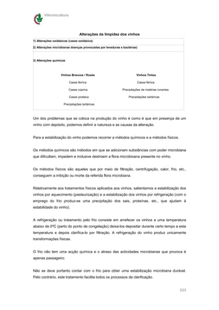 Vitivinicultura




                                 Alterações da limpidez dos vinhos
1) Alterações oxidásicas (casse oxidásica)

2) Alterações microbianas doenças provocadas por leveduras e bactérias)



3) Alterações químicas



                   Vinhos Brancos / Rosés                              Vinhos Tintos

                         Casse férrica                                 Casse férrica

                         Casse cúprica                      Precipitações de matérias corantes

                         Casse proteica                          Precipitações tartáricas

                     Precipitações tartáricas



Um dos problemas que se coloca na produção do vinho é como é que em presença de um
vinho com depósito, podemos definir a natureza e as causas da alteração.


Para a estabilização do vinho podemos recorrer a métodos químicos e a métodos físicos.


Os métodos químicos são métodos em que se adicionam substâncias com poder microbiana
que dificultam, impedem e inclusive destroem a flora microbioana presente no vinho.


Os métodos físicos são aqueles que por meio de filtração, centrifugação, calor, frio, etc.,
conseguem a inibição ou morte da referida flora microbiana.


Relativamente aos tratamentos físicos aplicados aos vinhos, salientamos a estabilização dos
vinhos por aquecimento (pasteurização) e a estabilização dos vinhos por refrigeração (com o
emprego do frio produz-se uma precipitação dos sais, proteínas, etc., que ajudam à
estabilidade do vinho).


A refrigeração ou tratamento pelo frio consiste em arrefecer os vinhos a uma temperatura
abaixo de 0ºC (perto do ponto de congelação) deixa-los depositar durante certo tempo a esta
temperatura e depois clarifica-lo por filtração. A refrigeração do vinho produz unicamente
transformações físicas.


O frio não tem uma acção química e o atraso das actividades microbianas que provoca é
apenas passageiro.


Não se deve portanto contar com o frio para obter uma estabilização microbiana durável.
Pelo contrário, este tratamento facilita todos os processos de clarificação.


                                                                                                 223
 