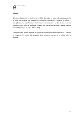 Vitivinicultura




Atestos


Esta operação consiste no enchimento periódico das cubas ou cascos, à medida que o nível
do vinho vai baixando por consumo ou contracção. O objectivo é impedir, ou reduzir, a
formação de uma superfície de vinho imóvel em contacto com o ar. Os atestos devem ser
efectuados com vinho de qualidade. Quando este não existe vinho para atestar, deve-se
recorrer à aplicação de gases (CO2 ou N2).


A frequência dos atestos depende da rapidez de formação de vazio, temperatura e natureza
do recipiente. Os cascos são atestados duas vezes por semana e as cubas todas as
semanas.




                                                                                    225
 