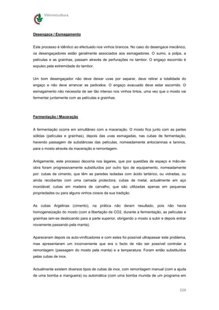 Vitivinicultura




Desengace / Esmagamento


Este processo é idêntico ao efectuado nos vinhos brancos. No caso do desengace mecânico,
os desengaçadores estão geralmente associados aos esmagadores. O sumo, a polpa, a
películas e as grainhas, passam através de perfurações no tambor. O engaço escorrido é
expulso pela extremidade do tambor.


Um bom desengaçador não deve deixar uvas por separar, deve retirar a totalidade do
engaço e não deve arrancar as pedicelos. O engaço evacuado deve estar escorrido. O
esmagamento não necessita de ser tão intenso nos vinhos tintos, uma vez que o mosto vai
fermentar juntamente com as películas e grainhas.




Fermentação / Maceração


A fermentação ocorre em simultâneo com a maceração. O mosto fica junto com as partes
sólidas (películas e grainhas), depois das uvas esmagadas, nas cubas de fermentação,
havendo passagem de substâncias das películas, nomeadamente antocianinas e taninos,
para o mosto através da maceração e remontagem.


Antigamente, este processo decorria nos lagares, que por questões de espaço e mão-de-
obra foram progressivamente substituídos por outro tipo de equipamento, nomeadamente
por: cubas de cimento, que têm as paredes isoladas com ácido tartárico, ou vidradas, ou
ainda recobertas com uma camada protectora; cubas de metal, actualmente em aço
inoxidável; cubas em madeira de carvalho, que são utilizadas apenas em pequenas
propriedades ou para alguns vinhos ciosos da sua tradição.


As cubas Argelinas (cimento), na prática não deram resultado, pois não havia
homogeneização do mosto (com a libertação de CO2, durante a fermentação, as películas e
grainhas iam-se deslocando para a parte superior, obrigando o mosto a subir e depois entrar
novamente passando pela manta).


Apareceram depois os auto-vinificadores e com estes foi possível ultrapassar este problema,
mas apresentaram um inconveniente que era o facto de não ser possível controlar a
remontagem (passagem do mosto pela manta) e a temperatura. Foram então substituídos
pelas cubas de inox.


Actualmente existem diversos tipos de cubas de inox, com remontagem manual (com a ajuda
de uma bomba e mangueira) ou automática (com uma bomba munida de um programa em


                                                                                       228
 