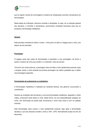 Vitivinicultura




que se regula o tempo de remontagem) e sistema de refrigeração (controla a temperatura de
fermentação).


Nesta etapa da vinificação, devemos controlar a densidade, ou seja, ver a evolução gradual
dos açúcares, e controlar a temperatura, promovendo condições favoráveis para que se
processe a fermentação maloláctica.




Sangria


Este processo consiste em retirar o mosto – vinho para um lado e o bagaço para o outro, que
depois vai ser prensado.




Prensagem


O bagaço saído das cubas de fermentação é submetido a uma prensagem, de forma a
extrair o máximo de vinho que contém: é o chamado “vinho de prensa”.


Tal como nos vinhos brancos, a prensagem deve ser feita o mais rapidamente possível, após
a sangria, sendo o vinho extraído da primeira prensagem de melhor qualidade que o obtido
nas prensagens seguintes.




Fermentação de acabamento ou maloláctica


A fermentação maloláctica é realizada por bactérias lácticas, dos géneros Leuconostoc e
Lactobacilus.


Quando as condições são favoráveis a uma boa fermentação maloláctica, degradam o ácido
málico, produzindo ácido láctico e CO2. Desta forma, há uma desacidificação biológica do
vinho, com diminuição da acidez total, tornando-se o vinho mais macio e com um paladar
evoluído.


Esta fermentação deve ocorrer o mais rapidamente possível, logo após a fermentação
alcoólica, e por isso devemos manter o vinho a 18ºC - 20ºC. Normalmente acaba nos fins de
Novembro.




                                                                                       229
 