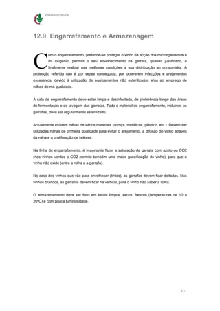Vitivinicultura




12.9. Engarrafamento e Armazenagem



C
         om o engarrafamento, pretende-se proteger o vinho da acção dos microrganismos e
         do oxigénio, permitir o seu envelhecimento na garrafa, quando justificado, e
         finalmente realizar nas melhores condições a sua distribuição ao consumidor. A
protecção referida não é por vezes conseguida, por ocorrerem infecções e arejamentos
excessivos, devido à utilização de equipamentos não esterilizados e/ou ao emprego de
rolhas de má qualidade.


A sala de engarrafamento deve estar limpa e desinfectada, de preferência longe das áreas
de fermentação e de lavagem das garrafas. Todo o material de engarrafamento, incluindo as
garrafas, deve ser regularmente esterilizado.


Actualmente existem rolhas de vários materiais (cortiça, metálicas, plástico, etc.). Devem ser
utilizadas rolhas de primeira qualidade para evitar o arejamento, a difusão do vinho através
da rolha e a proliferação de bolores.


Na linha de engarrafamento, é importante fazer a saturação da garrafa com azoto ou CO2
(nos vinhos verdes o CO2 permite também uma maior gaseificação do vinho), para que o
vinho não oxide (entre a rolha e a garrafa).


No caso dos vinhos que vão para envelhecer (tintos), as garrafas devem ficar deitadas. Nos
vinhos brancos, as garrafas devem ficar na vertical, para o vinho não saber a rolha.


O armazenamento deve ser feito em locais limpos, secos, frescos (temperaturas de 10 a
20ºC) e com pouca luminosidade.




                                                                                          231
 
