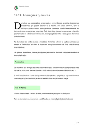 Vitivinicultura




12.11. Alterações químicas



D
          urante a sua preparação e conservação, o vinho não está ao abrigo de acidentes
          microbianos que podem depreciá-lo e mesmo, em casos extremos, torná-lo
          impróprio para consumo. Microrganismos complexos podem desenvolver-se em
detrimento dos componentes essenciais. Pela destruição destes componentes e também
pela formação de substâncias indesejáveis, a composição do vinho e o seu gosto alteram-se
profundamente.


As alterações são então devidas a micróbios, fermentos solúveis e acções químicas que
alteram a constituição do vinho e modificam desagradavelmente as suas características
organolépticas.


Os agentes microbianos para se propagarem precisam de encontrar condições favoráveis à
sua multiplicação:



Temperatura


Os micróbios das doenças do vinho desenvolvem-se a uma temperatura compreendida entre
os 15 e os 40º C, mas a sua actividade é tanto maior quanto mais se aproxima dos 40º C.


O vinho conservar-se-á tanto pior quanto mais elevada for a temperatura a que decorrem as
diversas operações de vinificação e mais elevada for a temperatura da adega.




Falta de Acidez


Quanto mais fraca for a acidez do meio, tanto melhor se propagam os micróbios.


Para os combatermos, recorremos à acidificação do meio (adição de ácido tartárico).




                                                                                          235
 