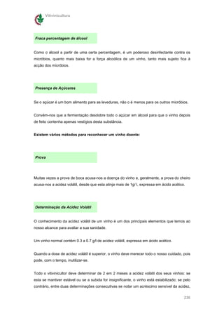 Vitivinicultura




Fraca percentagem de álcool


Como o álcool a partir de uma certa percentagem, é um poderoso desinfectante contra os
micróbios, quanto mais baixa for a força alcoólica de um vinho, tanto mais sujeito fica à
acção dos micróbios.




Presença de Açúcares


Se o açúcar é um bom alimento para as leveduras, não o é menos para os outros micróbios.


Convém-nos que a fermentação desdobre todo o açúcar em álcool para que o vinho depois
de feito contenha apenas vestígios desta substância.


Existem vários métodos para reconhecer um vinho doente:




Prova




Muitas vezes a prova de boca acusa-nos a doença do vinho e, geralmente, a prova do cheiro
acusa-nos a acidez volátil, desde que esta atinja mais de 1g/ l, expressa em ácido acético.




Determinação da Acidez Volátil


O conhecimento da acidez volátil de um vinho é um dos principais elementos que temos ao
nosso alcance para avaliar a sua sanidade.


Um vinho normal contém 0.3 a 0.7 g/l de acidez volátil, expressa em ácido acético.


Quando a dose de acidez volátil é superior, o vinho deve merecer todo o nosso cuidado, pois
pode, com o tempo, inutilizar-se.


Todo o vitivinicultor deve determinar de 2 em 2 meses a acidez volátil dos seus vinhos: se
esta se mantiver estável ou se a subida for insignificante, o vinho está estabilizado; se pelo
contrário, entre duas determinações consecutivas se notar um acréscimo sensível da acidez,

                                                                                          236
 