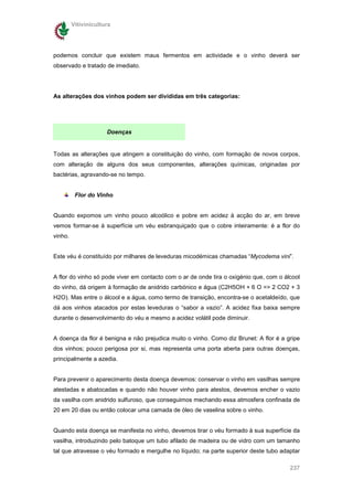 Vitivinicultura




podemos concluir que existem maus fermentos em actividade e o vinho deverá ser
observado e tratado de imediato.




As alterações dos vinhos podem ser divididas em três categorias:




                      Doenças


Todas as alterações que atingem a constituição do vinho, com formação de novos corpos,
com alteração de alguns dos seus componentes, alterações químicas, originadas por
bactérias, agravando-se no tempo.


          Flor do Vinho


Quando expomos um vinho pouco alcoólico e pobre em acidez à acção do ar, em breve
vemos formar-se à superfície um véu esbranquiçado que o cobre inteiramente: é a flor do
vinho.


Este véu é constituído por milhares de leveduras micodémicas chamadas “Mycodema vini”.


A flor do vinho só pode viver em contacto com o ar de onde tira o oxigénio que, com o álcool
do vinho, dá origem à formação de anidrido carbónico e água (C2H5OH + 6 O => 2 CO2 + 3
H2O). Mas entre o álcool e a água, como termo de transição, encontra-se o acetaldeído, que
dá aos vinhos atacados por estas leveduras o “sabor a vazio”. A acidez fixa baixa sempre
durante o desenvolvimento do véu e mesmo a acidez volátil pode diminuir.


A doença da flor é benigna e não prejudica muito o vinho. Como diz Brunet: A flor é a gripe
dos vinhos; pouco perigosa por si, mas representa uma porta aberta para outras doenças,
principalmente a azedia.


Para prevenir o aparecimento desta doença devemos: conservar o vinho em vasilhas sempre
atestadas e abatocadas e quando não houver vinho para atestos, devemos encher o vazio
da vasilha com anidrido sulfuroso, que conseguimos mechando essa atmosfera confinada de
20 em 20 dias ou então colocar uma camada de óleo de vaselina sobre o vinho.


Quando esta doença se manifesta no vinho, devemos tirar o véu formado à sua superfície da
vasilha, introduzindo pelo batoque um tubo afilado de madeira ou de vidro com um tamanho
tal que atravesse o véu formado e mergulhe no líquido; na parte superior deste tubo adaptar

                                                                                        237
 