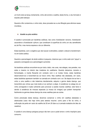 Vitivinicultura




um funil onde se lança, lentamente, vinho até encher a vasilha; desta forma, o véu formado é
expulso pelo batoque.


Quando a flor contaminou o vinho todo, deve proceder-se a uma filtração para eliminar esses
micróbios.




        Azedia ou pico acético


A azedia é provocada por bactérias acéticas, tais como Acetobacter rancens, Acetobacter
ascendens e Acetobacter xylinum, que constituem à superfície do vinho um véu semelhante
ao da Flor, mas menos espesso e de cor diferente.


Estas bactérias, com o oxigénio que vão buscar à atmosfera, oxidam o álcool e transformam-
no em ácido acético.


Quando a percentagem de ácido acético é pequena, dizemos que o vinho está com “pique” e
passará a avinagrado se a percentagem aumentar.


As bactérias acéticas encontram-se por todo o lado, nas uvas, nas adegas, nas paredes, nos
solos e mesmo no interior das madeiras do vasilhame. Quando deixamos, durante a
fermentação, a manta flutuante em contacto com o ar muitas horas, estas bactérias
desenvolvem-se e transmitem-se ao futuro vinho. Nas vasilhas não atestadas, em vazio,
estas bactérias aparecem também na camada em contacto com o ar. Se depois de se tirar o
vinho a uma vasilha a não tratarmos devidamente, adquire o germe desta doença, que
transmitirá aos vinhos que mais tarde aí se venham a alojar. A existência na adega de um
vinho avinagrado é razão suficiente para provocar a azedia noutras vasilhas; este facto é
devido à existência de moscas especiais (a mosca do vinagre) que podem transportar
facilmente os germes dessa doença de umas vasilhas para as outras.


Como prevenção desta doença, devemos conservar o vinho em vasilhas atestadas e
abatocadas (caso não haja vinho para atestos recorrer, como para a flor do vinho, à
sulfuração da parte em vazio da vasilha de 20 em 20 dias ou à camada isoladora de óleo de
vaselina).


A azedia é uma doença perigosa porque não tem cura e pode tornar o vinho impróprio para
consumo.




                                                                                        238
 
