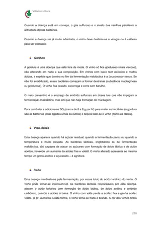 Vitivinicultura




Quando a doença está em começo, o gás sulfuroso e o atesto das vasilhas paralisam a
actividade destas bactérias.


Quando a doença vai já muito adiantada, o vinho deve destinar-se a vinagre ou à caldeira
para ser destilado.




        Gordura


A gordura é uma doença que está fora de moda. O vinho só fica gorduroso (mais viscoso),
não alterando em nada a sua composição. Em vinhos com baixo teor alcoólico e muitos
ácidos, a espécie que domina no fim da fermentação maloláctica é a Leuconostor oenus. Se
não for estabilizado, essas bactérias começam a formar dextranas (substância mucilaginosa
ou gordurosa). O vinho fica pesado, escorrega e corre sem barulho.


O meio preventivo é o emprego de anidrido sulfuroso em doses tais que não impeçam a
fermentação maloláctica, mas em que não haja formação de mucilagem.


Para combater e adiciona-se SO2 (cerca de 6 a 8 g por hl) para matar as bactérias (a gordura
são as bactérias todas ligadas umas às outras) e depois bate-se o vinho (como as claras).




        Pico láctico


Esta doença aparece quando há açúcar residual, quando a fermentação parou ou quando a
temperatura é muito elevada. As bactérias lácticas, englobando as da fermentação
maloláctica, são capazes de atacar os açúcares com formação de ácido láctico e de ácido
acético, havendo um aumento da acidez fixa e volátil. O vinho alterado apresenta ao mesmo
tempo um gosto acético e açucarado – é agridoce.




        Volta


Esta doença manifesta-se pela fermentação, por vezes total, do ácido tartárico do vinho. O
vinho pode tornar-se inconsumível. As bactérias lácticas responsáveis por esta doença,
atacam o ácido tartárico com formação de ácido láctico, de ácido acético e anidrido
carbónico, quando a acidez á baixa. O vinho com volta perde a acidez fixa e ganha acidez
volátil. O pH aumenta. Desta forma, o vinho torna-se fraco e brando. A cor dos vinhos tintos




                                                                                        239
 