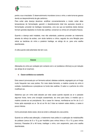 Vitivinicultura




perde a sua vivacidade. O desenvolvimento microbiano turva o vinho, e este torna-se gasoso
devido ao desprendimento de gás carbónico.
Para evitar esta doença devemos: acidificar convenientemente o mosto; evitar altas
temperaturas de fermentação; garantir o desdobramento total dos açúcares durante a
fermentação; proceder às trasfegas necessárias, uma vez que as bactérias desta doença
formam grandes depósitos no fundo das vasilhas; conservar os vinhos em armazéns frescos.


Quando a doença está instalada, mas não adiantada, podemos proceder ao tratamento
através do reforço da acidez, com ácido tartárico e cítrico, seguido de uma filtração para
retirar as bactérias do vinho e posterior trasfega, ao abrigo do ar, para uma vasilha
desinfectada.


A volta quando está adiantada não tem cura.




                      Casses


Alterações do vinho por oxidação (em contacto com o ar (oxidásica e férrica)) ou por redução
(ao abrigo do ar (cúprica)).


        Casse oxidásica ou castanha


Esta casse é provocada por um fermento solúvel, diástase oxidante, segregado por um fungo
muito frequente nas uvas podres. Por meio deste fermento, a matéria corante do vinho é
oxidada, insolubiliza-se e precipita-se no fundo das vasilhas. O sabor e o perfume do vinho
modificam-se.


Sabemos que um vinho está atacado por esta casse quando exposto ao ar e passado
algumas horas, toma uma turvação acastanhada, de cima para baixo, à medida que a
matéria corante se vai precipitando. Se a casse for intensa, manifesta-se ao fim de 2 a 3
horas após exposição ao ar. Se só ao fim de 3 dias se notarem estes efeitos, a casse é
pouco intensa.


Como prevenção desta casse, deve-se evitar a utilização de uvas podres.


Quando se verifica esta alteração, o tratamento mais prático é a aplicação de metabissulfito
de potássio (cerca de 8 a 10 g por hectolitro para vinhos tintos e 10 a 12 g para vinhos
brancos). Passadas 24 a 48 horas, trasfegar o vinho, com arejamento, para uma vasilha
desinfectada.

                                                                                        240
 
