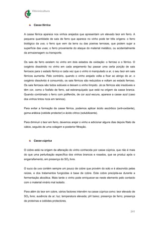 Vitivinicultura




        Casse férrica


A casse férrica aparece nos vinhos arejados que apresentam um elevado teor em ferro. A
pequena quantidade de sais de ferro que aparece no vinho pode ter três origens: o ferro
biológico da uva; o ferro que vem da terra ou das poeiras terrosas, que podem sujar a
superfície das uvas; o ferro proveniente do ataque do material metálico, ou acidentalmente
da armazenagem ou transporte.


Os sais de ferro existem no vinho em dois estados de oxidação: o ferroso e o férrico. O
oxigénio dissolvido no vinho em cada arejamento faz passar uma certa porção de sais
ferrosos para o estado férrico e cada vez que o vinho é manipulado a ar, o seu teor em sais
férricos aumenta. Pelo contrário, quando o vinho arejado volta a ficar ao abrigo do ar, o
oxigénio dissolvido é consumido, os sais férricos são reduzidos e voltam ao estado ferroso.
Os sais ferrosos são todos solúveis e deixam o vinho límpido. Já os férricos são insolúveis e
têm cor, como o fosfato de ferro, sal esbranquiçado que está na origem da casse branca.
Quando combinado o ferro com polifenóis, de cor azul escura, aparece a casse azul (caso
dos vinhos tintos ricos em taninos).


Para evitar a formação da casse férrica, podemos aplicar ácido ascórbico (anti-oxidante),
goma arábica (colóide protector) e ácido cítrico (solubilizante).


Para diminuir o teor em ferro, devemos arejar o vinho e adicionar alguns dias depois fitato de
cálcio, seguido de uma colagem e posterior filtração.




        Casse cúprica


O cobre está na origem da alteração do vinho conhecida por casse cúprica, que não é mais
do que uma perturbação específica dos vinhos brancos e rosados, que se produz após o
engarrafamento, em presença do SO2 livre.


O suco da uva contém sempre um pouco de cobre que provém do solo e é absorvido pelas
raízes, e dos tratamentos fungicidas à base de cobre. Este cobre precipita-se durante a
fermentação alcoólica. Mais tarde o vinho pode enriquecer-se neste elemento pelo contacto
com o material vinário mal isolado.


Para além do teor em cobre, vários factores intervêm na casse cúprica como: teor elevado de
SO2 livre; ausência de ar; luz; temperatura elevada; pH baixo; presença de ferro; presença
de proteínas e colóides protectores.


                                                                                          241
 