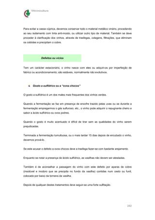 Vitivinicultura




Para evitar a casse cúprica, devemos conservar todo o material metálico vinário, procedendo
ao seu isolamento com tinta anti-mosto, ou utilizar outro tipo de material. Também se deve
proceder à clarificação dos vinhos, através de trasfegas, colagens, filtrações, que eliminam
os colóides e precipitam o cobre.




                Defeitos ou vícios


Tem um carácter estacionário, o vinho nasce com eles ou adquiri-os por imperfeição de
fabrico ou acondicionamento; são estáveis, normalmente não evolutivos.




        Gosto a sulfídrico ou a “ovos chocos”


O gosto a sulfídrico é um dos males mais frequentes dos vinhos verdes.


Quando a fermentação se faz em presença de enxofre trazido pelas uvas ou se durante a
fermentação empregarmos o gás sulfuroso, etc., o vinho pode adquirir o repugnante cheiro e
sabor a ácido sulfídrico ou ovos podres.


Quando o gosto é muito acentuado é difícil de tirar sem as qualidades do vinho serem
prejudicadas.


Terminada a fermentação tumultuosa, ou o mais tardar 15 dias depois de encubado o vinho,
devemos prová-lo.


Se este acusar o defeito a ovos chocos deve a trasfega fazer-se com bastante arejamento.


Enquanto se notar a presença de ácido sulfídrico, as vasilhas não devem ser atestadas.


Também é de aconselhar a passagem do vinho com este defeito por aparas de cobre
(insolúvel e inodoro que se precipita no fundo da vasilha) contidas num cesto ou funil,
colocado por baixo da torneira da vasilha.


Depois de qualquer destes tratamentos deve seguir-se uma forte sulfitação.




                                                                                         242
 