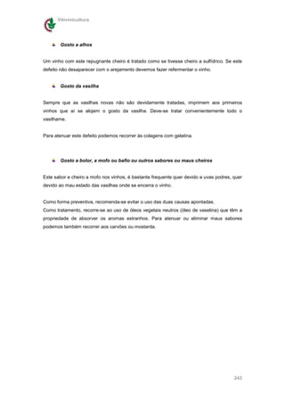 Vitivinicultura




       Gosto a alhos


Um vinho com este repugnante cheiro é tratado como se tivesse cheiro a sulfídrico. Se este
defeito não desaparecer com o arejamento devemos fazer refermentar o vinho.


       Gosto da vasilha


Sempre que as vasilhas novas não são devidamente tratadas, imprimem aos primeiros
vinhos que aí se alojem o gosto da vasilha. Deve-se tratar convenientemente todo o
vasilhame.


Para atenuar este defeito podemos recorrer às colagens com gelatina.




       Gosto a bolor, a mofo ou bafio ou outros sabores ou maus cheiros


Este sabor e cheiro a mofo nos vinhos, é bastante frequente quer devido a uvas podres, quer
devido ao mau estado das vasilhas onde se encerra o vinho.


Como forma preventiva, recomenda-se evitar o uso das duas causas apontadas.
Como tratamento, recorre-se ao uso de óleos vegetais neutros (óleo de vaselina) que têm a
propriedade de absorver os aromas estranhos. Para atenuar ou eliminar maus sabores
podemos também recorrer aos carvões ou mostarda.




                                                                                       243
 