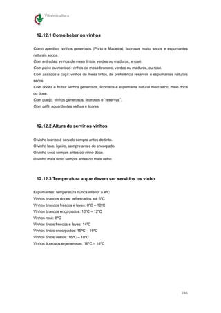 Vitivinicultura




 12.12.1 Como beber os vinhos

Como aperitivo: vinhos generosos (Porto e Madeira), licorosos muito secos e espumantes
naturais secos.
Com entradas: vinhos de mesa tintos, verdes ou maduros, e rosé.
Com peixe ou marisco: vinhos de mesa brancos, verdes ou maduros, ou rosé.
Com assados e caça: vinhos de mesa tintos, de preferência reservas e espumantes naturais
secos.
Com doces e frutas: vinhos generosos, licorosos e espumante natural meio seco, meio doce
ou doce.
Com queijo: vinhos generosos, licorosos e “reservas”.
Com café: aguardentes velhas e licores.




 12.12.2 Altura de servir os vinhos


O vinho branco é servido sempre antes do tinto.
O vinho leve, ligeiro, sempre antes do encorpado.
O vinho seco sempre antes do vinho doce.
O vinho mais novo sempre antes do mais velho.




 12.12.3 Temperatura a que devem ser servidos os vinho


Espumantes: temperatura nunca inferior a 4ºC
Vinhos brancos doces: refrescados até 6ºC
Vinhos brancos frescos e leves: 8ºC – 10ºC
Vinhos brancos encorpados: 10ºC – 12ºC
Vinhos rosé: 8ºC
Vinhos tintos frescos e leves: 14ºC
Vinhos tintos encorpados: 15ºC – 16ºC
Vinhos tintos velhos: 16ºC – 18ºC
Vinhos licorosos e generosos: 16ºC – 18ºC




                                                                                    246
 