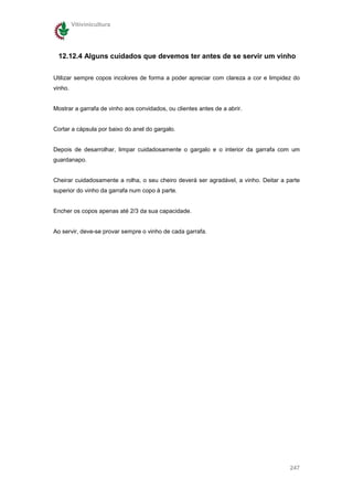 Vitivinicultura




 12.12.4 Alguns cuidados que devemos ter antes de se servir um vinho

Utilizar sempre copos incolores de forma a poder apreciar com clareza a cor e limpidez do
vinho.


Mostrar a garrafa de vinho aos convidados, ou clientes antes de a abrir.


Cortar a cápsula por baixo do anel do gargalo.


Depois de desarrolhar, limpar cuidadosamente o gargalo e o interior da garrafa com um
guardanapo.


Cheirar cuidadosamente a rolha, o seu cheiro deverá ser agradável, a vinho. Deitar a parte
superior do vinho da garrafa num copo à parte.


Encher os copos apenas até 2/3 da sua capacidade.


Ao servir, deve-se provar sempre o vinho de cada garrafa.




                                                                                      247
 