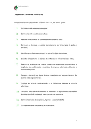 Vitivinicultura




 Objectivos Gerais de Formação



Os objectivos de formação definidos para este curso são, em termos gerais:


   1.       Conhecer o ciclo vegetativo da cultura;


   2.       Conhecer o ciclo vegetativo da cultura;


   3.       Executar correctamente as várias técnicas culturais da vinha;


   4.       Conhecer as técnicas e executar correctamente os vários tipos de podas e
            enxertias;


   5.       Identificar e combater as doenças e os outros inimigos das culturas;


   6.       Executar correctamente as técnicas de vinificação de vinhos brancos e tintos;


   7.       Realizar as actividades de carácter operacional necessárias para satisfazer as
            exigências de produtividade e qualidade da empresa vitivinícola, utilizando as
            técnicas adequadas;


   8.       Registar e transmitir os dados técnicos respeitantes ao acompanhamento das
            culturas e dos equipamentos;


   9.       Dominar as técnicas especializadas e as inovadoras relativas à produção
            vitivinícola;


   10.      Utilizando, adequada e eficazmente, os materiais e os equipamentos necessários
            à prática vitivinícola, realizando a sua manutenção quotidiana;


   11.      Conhecer as regras de segurança, higiene e saúde no trabalho


   12.      Conhecer as regras de preservação do ambiente.




                                                                                            16
 