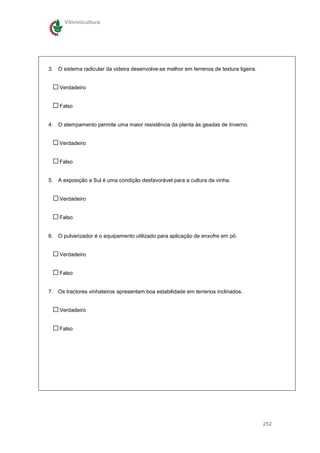Vitivinicultura




3. O sistema radicular da videira desenvolve-se melhor em terrenos de textura ligeira.


    Verdadeiro


    Falso


4. O atempamento permite uma maior resistência da planta às geadas de Inverno.


    Verdadeiro


    Falso


5. A exposição a Sul é uma condição desfavorável para a cultura da vinha.


    Verdadeiro


    Falso


6. O pulverizador é o equipamento utilizado para aplicação de enxofre em pó.


    Verdadeiro


    Falso


7. Os tractores vinhateiros apresentam boa estabilidade em terrenos inclinados.


    Verdadeiro


    Falso




                                                                                         252
 