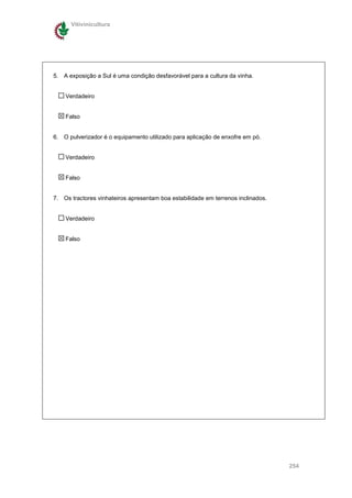 Vitivinicultura




5. A exposição a Sul é uma condição desfavorável para a cultura da vinha.


    Verdadeiro


    Falso


6. O pulverizador é o equipamento utilizado para aplicação de enxofre em pó.


    Verdadeiro


    Falso


7. Os tractores vinhateiros apresentam boa estabilidade em terrenos inclinados.


    Verdadeiro


    Falso




                                                                                  254
 