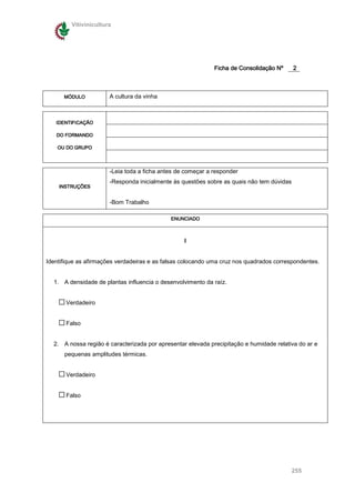 Vitivinicultura




                                                             Ficha de Consolidação Nº      2



      MÓDULO           A cultura da vinha



   IDENTIFICAÇÃO

   DO FORMANDO

    OU DO GRUPO




                       -Leia toda a ficha antes de começar a responder
                       -Responda inicialmente às questões sobre as quais não tem dúvidas
    INSTRUÇÕES


                       -Bom Trabalho

                                             ENUNCIADO



                                                  I


Identifique as afirmações verdadeiras e as falsas colocando uma cruz nos quadrados correspondentes.


  1. A densidade de plantas influencia o desenvolvimento da raíz.


       Verdadeiro


       Falso


  2. A nossa região é caracterizada por apresentar elevada precipitação e humidade relativa do ar e
      pequenas amplitudes térmicas.


       Verdadeiro


       Falso




                                                                                           255
 