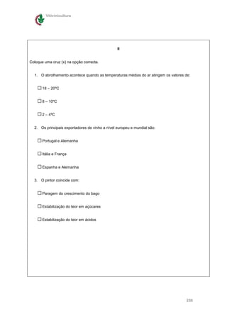 Vitivinicultura




                                                 II


Coloque uma cruz (x) na opção correcta.


  1. O abrolhamento acontece quando as temperaturas médias do ar atingem os valores de:


       18 – 20ºC


       8 – 10ºC


       2 – 4ºC


  2. Os principais exportadores de vinho a nível europeu e mundial são:


       Portugal e Alemanha


       Itália e França


       Espanha e Alemanha


  3. O pintor coincide com:


       Paragem do crescimento do bago


       Estabilização do teor em açúcares


       Estabilização do teor em ácidos




                                                                                     256
 