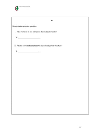 Vitivinicultura




                                                   III


Responda ás seguintes questões:


  1. Que nome se dá aos pâmpanos depois de atempados?


    R: _________________________




  2. Qual o nome dado aos tractores específicos para a viticultura?


    R: _________________________




                                                                      257
 