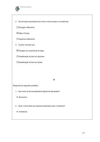 Vitivinicultura




  2. Os principais exportadores de vinho a nível europeu e mundial são:


      Portugal e Alemanha


      Itália e França


      Espanha e Alemanha


  3. O pintor coincide com:


      Paragem do crescimento do bago


      Estabilização do teor em açúcares


      Estabilização do teor em ácidos




                                                   III


Responda ás seguintes questões:


  1. Que nome se dá aos pâmpanos depois de atempados?


    R: Sarmentos




  2. Qual o nome dado aos tractores específicos para a viticultura?


    R: Vinhateiros




                                                                          260
 