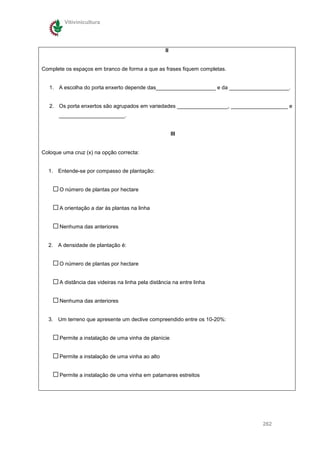 Vitivinicultura




                                                    II


Complete os espaços em branco de forma a que as frases fiquem completas.


   1. A escolha do porta enxerto depende das____________________ e da ____________________.


   2. Os porta enxertos são agrupados em variedades _________________, ___________________ e
      ______________________.


                                                         III


Coloque uma cruz (x) na opção correcta:


  1. Entende-se por compasso de plantação:


       O número de plantas por hectare


       A orientação a dar às plantas na linha


       Nenhuma das anteriores


  2. A densidade de plantação é:


       O número de plantas por hectare


       A distância das videiras na linha pela distância na entre linha


       Nenhuma das anteriores


  3. Um terreno que apresente um declive compreendido entre os 10-20%:


       Permite a instalação de uma vinha de planície


       Permite a instalação de uma vinha ao alto


       Permite a instalação de uma vinha em patamares estreitos




                                                                                 262
 