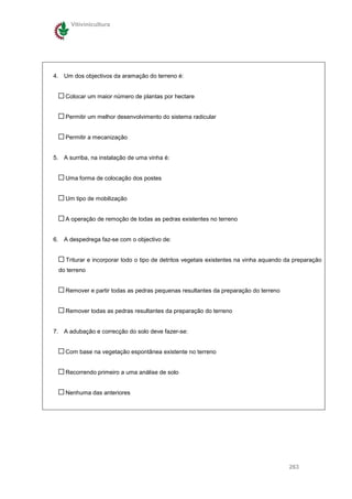 Vitivinicultura




4. Um dos objectivos da aramação do terreno é:


    Colocar um maior número de plantas por hectare


    Permitir um melhor desenvolvimento do sistema radicular


    Permitir a mecanização


5. A surriba, na instalação de uma vinha é:


    Uma forma de colocação dos postes


    Um tipo de mobilização


    A operação de remoção de todas as pedras existentes no terreno


6. A despedrega faz-se com o objectivo de:


    Triturar e incorporar todo o tipo de detritos vegetais existentes na vinha aquando da preparação
 do terreno


    Remover e partir todas as pedras pequenas resultantes da preparação do terreno


    Remover todas as pedras resultantes da preparação do terreno


7. A adubação e correcção do solo deve fazer-se:


    Com base na vegetação espontânea existente no terreno


    Recorrendo primeiro a uma análise de solo


    Nenhuma das anteriores




                                                                                       263
 