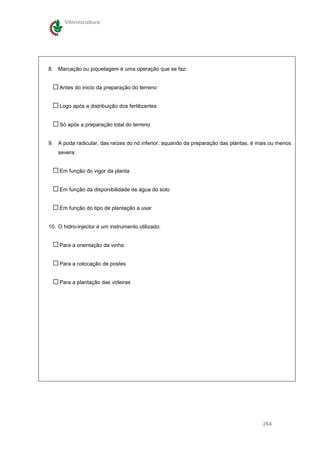 Vitivinicultura




8. Marcação ou piquetagem é uma operação que se faz:


    Antes do inicio da preparação do terreno


    Logo após a distribuição dos fertilizantes


    Só após a preparação total do terreno


9. A poda radicular, das raízes do nó inferior, aquando da preparação das plantas, é mais ou menos
    severa:


    Em função do vigor da planta


    Em função da disponibilidade de água do solo


    Em função do tipo de plantação a usar


10. O hidro-injector é um instrumento utilizado:


    Para a orientação da vinha


    Para a colocação de postes


    Para a plantação das videiras




                                                                                      264
 