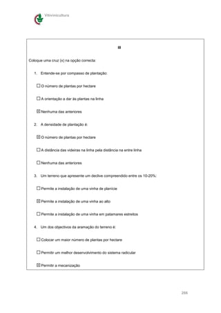 Vitivinicultura




                                                       III


Coloque uma cruz (x) na opção correcta:


   1. Entende-se por compasso de plantação:


       O número de plantas por hectare


       A orientação a dar às plantas na linha


       Nenhuma das anteriores


   2. A densidade de plantação é:


       O número de plantas por hectare


       A distância das videiras na linha pela distância na entre linha


       Nenhuma das anteriores


   3. Um terreno que apresente um declive compreendido entre os 10-20%:


       Permite a instalação de uma vinha de planície


       Permite a instalação de uma vinha ao alto


       Permite a instalação de uma vinha em patamares estreitos


   4. Um dos objectivos da aramação do terreno é:


       Colocar um maior número de plantas por hectare


       Permitir um melhor desenvolvimento do sistema radicular


       Permitir a mecanização




                                                                          266
 
