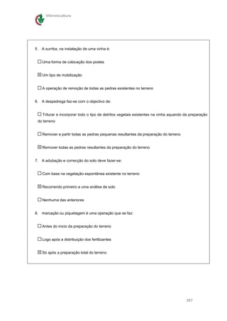 Vitivinicultura




5. A surriba, na instalação de uma vinha é:


    Uma forma de colocação dos postes


    Um tipo de mobilização


    A operação de remoção de todas as pedras existentes no terreno


6. A despedrega faz-se com o objectivo de:


    Triturar e incorporar todo o tipo de detritos vegetais existentes na vinha aquando da preparação
 do terreno


    Remover e partir todas as pedras pequenas resultantes da preparação do terreno


    Remover todas as pedras resultantes da preparação do terreno


7. A adubação e correcção do solo deve fazer-se:


    Com base na vegetação espontânea existente no terreno


    Recorrendo primeiro a uma análise de solo


    Nenhuma das anteriores


8. marcação ou piquetagem é uma operação que se faz:


    Antes do inicio da preparação do terreno


    Logo após a distribuição dos fertilizantes


    Só após a preparação total do terreno




                                                                                       267
 