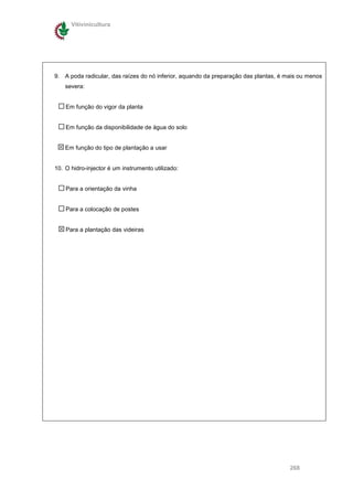 Vitivinicultura




9. A poda radicular, das raízes do nó inferior, aquando da preparação das plantas, é mais ou menos
    severa:


    Em função do vigor da planta


    Em função da disponibilidade de água do solo


    Em função do tipo de plantação a usar


10. O hidro-injector é um instrumento utilizado:


    Para a orientação da vinha


    Para a colocação de postes


    Para a plantação das videiras




                                                                                      268
 